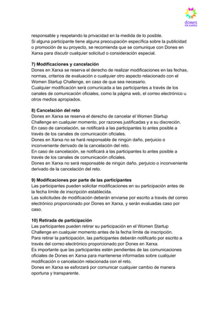 responsable y respetando la privacidad en la medida de lo posible.​
Si alguna participante tiene alguna preocupación específica sobre la publicidad
o promoción de su proyecto, se recomienda que se comunique con Dones en
Xarxa para discutir cualquier solicitud o consideración especial.
7) Modificaciones y cancelación​
Dones en Xarxa se reserva el derecho de realizar modificaciones en las fechas,
normas, criterios de evaluación o cualquier otro aspecto relacionado con el
Women Startup Challenge, en caso de que sea necesario.​
Cualquier modificación será comunicada a las participantes a través de los
canales de comunicación oficiales, como la página web, el correo electrónico u
otros medios apropiados.
8) Cancelación del reto​
Dones en Xarxa se reserva el derecho de cancelar el Women Startup
Challenge en cualquier momento, por razones justificadas y a su discreción.​
En caso de cancelación, se notificará a las participantes lo antes posible a
través de los canales de comunicación oficiales.​
Dones en Xarxa no se hará responsable de ningún daño, perjuicio o
inconveniente derivado de la cancelación del reto.​
En caso de cancelación, se notificará a las participantes lo antes posible a
través de los canales de comunicación oficiales.​
Dones en Xarxa no será responsable de ningún daño, perjuicio o inconveniente
derivado de la cancelación del reto.
9) Modificaciones por parte de las participantes​
Las participantes pueden solicitar modificaciones en su participación antes de
la fecha límite de inscripción establecida.​
Las solicitudes de modificación deberán enviarse por escrito a través del correo
electrónico proporcionado por Dones en Xarxa, y serán evaluadas caso por
caso.
10) Retirada de participación​
Las participantes pueden retirar su participación en el Women Startup
Challenge en cualquier momento antes de la fecha límite de inscripción.​
Para retirar la participación, las participantes deberán notificarlo por escrito a
través del correo electrónico proporcionado por Dones en Xarxa.​
Es importante que las participantes estén pendientes de las comunicaciones
oficiales de Dones en Xarxa para mantenerse informadas sobre cualquier
modificación o cancelación relacionada con el reto.​
Dones en Xarxa se esforzará por comunicar cualquier cambio de manera
oportuna y transparente.
 