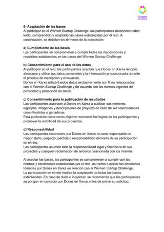 9- Aceptación de las bases​
Al participar en el Women Startup Challenge, las participantes reconocen haber
leído, comprendido y aceptado las bases establecidas por el reto. A
continuación, se detallan los términos de la aceptación:
a) Cumplimiento de las bases​
Las participantes se comprometen a cumplir todas las disposiciones y
requisitos establecidos en las bases del Women Startup Challenge.
b) Consentimiento para el uso de los datos​
Al participar en el reto, las participantes aceptan que Dones en Xarxa recopile,
almacene y utilice sus datos personales y la información proporcionada durante
el proceso de inscripción y evaluación.​
Dones en Xarxa utilizará estos datos exclusivamente con fines relacionados
con el Women Startup Challenge y de acuerdo con las normas vigentes de
privacidad y protección de datos.
c) Consentimiento para la publicación de resultados​
Las participantes autorizan a Dones en Xarxa a publicar sus nombres,
logotipos, imágenes y descripciones de proyecto en caso de ser seleccionadas
como finalistas o ganadoras.​
Esta publicación tiene como objetivo reconocer los logros de las participantes y
promover la visibilidad de sus proyectos.
d) Responsabilidad​
Las participantes reconocen que Dones en Xarxa no será responsable de
ningún daño, perjuicio, pérdida o responsabilidad derivada de su participación
en el reto.​
Las participantes asumen toda la responsabilidad legal y financiera de sus
proyectos y cualquier reclamación de terceros relacionada con los mismos.
Al aceptar las bases, las participantes se comprometen a cumplir con las
normas y condiciones establecidas por el reto, así como a acatar las decisiones
tomadas por Dones en Xarxa en relación con el Women Startup Challenge.​
La participación en el reto implica la aceptación de todas las bases
establecidas. En caso de duda o inquietud, se recomienda que las participantes
se pongan en contacto con Dones en Xarxa antes de enviar su solicitud.
 