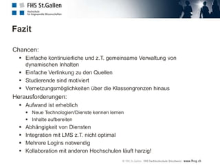 Social CollaborationEntscheid an der FHS St. GallenIBM Lotus QuickrGeschützter elektronischer Workspace pro Arbeitsgruppe:Dokumentenablage, VersionierungZusammenarbeit im Team über das InternetDrag-And-Drop-Funktionalität im Browser sowie im Windows-ExplorerDiskussionen führenTasks planenDatenschutz ist gewährleistetEine Alternative wäre Google Docs: http://docs.google.com