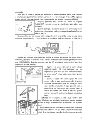 22
construção.
Note que, ao começar, parece que a construção demora meses e meses, que o serviço
se arrasta quase que interminavelmente, antes de ver o prédio surgir do chão. Mas logo que
passa o nível do chão, parece que ele cresce um andar por semana – que sobe RÁPIDO!
Imagine, portanto, esse arranha-céu como seu negócio
ALGUM DIA e pense no que precisará fazer para obter esse
resultado.
Quando começa a patrocinar essas cinco primeiras pessoas
seriamente interessadas, você está escavando as fundações com
PÁ e PICARETA.
Note, porém, que ao escavar até o segundo nível, ensinando a seu pessoal como
patrocinar, isto representa 25 pessoas agora no negócio, e você tem de trazer os TRATORES.
Quando você estiver instruindo seu pessoal a ensinar ao pessoaI do grupo deles a
patrocinar, você está no caminho para o subsolo rochoso e também começando a trabalhar
uma ESSCAVADEIRA! Quando começar a ver as 125 pessoas do terceiro nível, você terá
chegado ao LEITO ROCHOSO.
Agora você pode começar a subir. Atingir
QUATRO NÍVEIS DE PROPUNDIDADE na sua
organização quer dizer que você está começando a
se tornar visível” e seu prédio subirá com grande
rapidez.
Assim, se você esta nesse negócio há vários
meses e não vê algo acontecendo, não desanime:
acontece simplesmente que as fundações ainda
estão sendo construídas. É algo parecido com a
experiência do garimpeiro que passou meses e
meses escavando uma mina e desistiu quando
estava a apenas 15 centímetros do veio principal de
ouro.
Voltemos aos vendedores. É isso o que acontece com
eles. Mudaram de atividade justamente quando estavam
prestes a atingir o leito rochoso e começar a ver o prédio
subir.
Você realmente não pode esperar resultados visíveis de
crescimento autêntico até que esteja em pelo menos quatro
níveis de profundidade. Isso não significa, necessariamente,
 