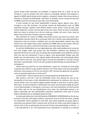 43
quanto tempo estão exercendo sua profissão. A resposta deve ser a partir do dia da
formatura, e não do primeiro dia como calouro na faculdade. Quando você pergunta a
alguém no MMN quanto tempo está no negócio, a resposta é: desde o dia em que assinou o
Contrato ou Proposta de Distribuição. Você deve, na verdade, contar o tempo em que está
no MMN a partir do momento em que sabe o que está fazendo.
A única ocasião em que ficará desapontado é quando esperar alguma coisa, não a
conseguir ou eIa não acontecer. Um grande número de distribuidores entra no MMN
esperando começar a ganhar muito dinheiro desde o início. Antes e acima de tudo, você
precisa freqüentar a escola. Isso leva pelo menos seis meses. Pense no aluno na faculdade.
Após seis meses no primeiro ano, ele tem ainda que estudar três anos e meio, antes de
sequer estar pronto para começar a procurar emprego.
Para realmente ter sucesso no MMN, você precisa ensinar aos outros ter sucesso. Seus
distribuidores precisam deixar de se preocupar tanto com o dinheiro que estão ganhando e
interessar-se mais em ensinar e trabalhar com sua linha descendente. Quanto mais cedo
fizerem isso, mais rápido terão sucesso autêntico em MMN. Mas isso leva tempo. Antes de
poder ensinar aos outros, você tem de aprender o que você mesmo deve fazer.
Se você tem distribuidores em sua organização que estão tendo problemas em conversar
com seus amigos, talvez seja porque eles não acreditam realmente que poderiam se
aposentar dentro de um a três anos, ou porque não compreendem como poderiam, de fato,
fazer com que isso acontecesse. O que se segue é uma apresentação simples, que você
poderá usar para demonstrar como alguém poderá desenvolver uma renda grande dentro
de seis meses a três anos. Leva apenas alguns minutos para aprendê-la e uns dois minutos
para fazer a apresentação. Trata-se de uma variação da Apresentação num guardanapo n0
1
no Capítulo II.
Vamos supor que você tem um novo distribuidor, a quem diz: “Levando em conta todas
as pessoas que conhece ou que poderia conhecer com minha ajuda, você acha que poderia
patrocinar cinco pessoas ao fim de seu primeiro mês? Pessoas que gostariam de aprender
como se aposentar dentro de um a três anos?”
A maioria dirá: “Todas as pessoas que eu conheço gostariam de poder fazer isso.”
Não cometa o erro de ir com seu distribuidor visitar cinco pessoas de uma só vez.
Acompanhe-o cinco vezes e visite individualmente cada pessoa. Se conversar com cinco ao
mesmo tempo, uma única pessoa negativa poderá estragar a coisa para as outras quatro.
Além disso, se você acompanhar o distribuidor cinco vezes, ele terá oportunidade de assistir
a cinco demonstrações, e não apenas a uma única. Com esse treinamento, ele ficará pronto
para visitar cada um de seus distribuidores cinco vezes. Seu distribuidor passará a ser
expert, praticando com seus distribuidores potenciais, exatamente como você se tornou
expert, praticando com os candidatos potenciais dele.
Se você puder patrocinar cinco distribuidores SERIAMENTE INTERESSADOS ao fim de seus
primeiros trinta dias, deve poder ajudá-los a patrocinar cinco ao fim de três meses. Quando
seu distribuidor estiver ajudando os cinco dele, você estará ajudando seu grupo abaixo e
ensinando a seu pessoal a fazer a mesma coisa. Ao fim de seis meses, você deverá chegar ao
terceiro nível. E daí, se você precisar de um ano? Ao fazer esta apresentação, as linhas (— 5
—) de cada lado de 5, 25 e 125 representam seus compradores no atacado ou as pessoas
 