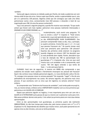 15
também.
Vamos pôr alguns números no método usado por Charlie, de modo a podermos ver com
clareza onde foi que ele errou. Vamos supor que Charlie, sendo o supervendedor que é, saiu
por aí e patrocinou 130 pessoas. Digamos ainda que ele conseguiu que cada uma delas
patrocinasse outras cinco, acrescentando mais 650 pessoas e elevando o total de sua
organização para 780. (A coisa lhe parece conhecida?)
Faça a seu pessoal a seguinte pergunta, quando lhe mostrar esse exemplo: “O que vocês
acham que fariam com mais rapidez: patrocinar cinco pessoas realmente interessadas e
ENSINAR A ELAS COMO ENSINAR, ou...?”
Incidentalmente, você ouvirá uma pergunta: “O
que eu ensino a elas?” A resposta é: “Você ensina
exatamente o que está aprendendo aqui neste livro —
as dez APRESENTAÇÕES NUM GUARDANAPO. Elas
precisam compreender todas as dez, mas, a princípio,
as quatro primeiras. Ensine-lhes que 2 x 2 = 4 e por
que pessoas fracassam etc.” De quanto tempo você
acha que precisaria para patrocinar 130 pessoas?
Quantas das primeiras ainda estariam no programa
quando chegasse ao número 130? Vai descobrir que
as está perdendo bem rápido. Porém, descobrirá que
a taxa de retenção das 780 na apresentação num
guardanapo n0
1 é bastante alta. Uma vez que você
mostra isso a um vendedor e ele o compreende, você
ouvirá: “Ah! Ah! Agora entendo o que tenho de
fazer...”, e ele sairá para fazê-lo.
CUIDADO: Você tem de segurá-los. A maioria em MMN não compreende o que
acabamos de estudar neste capítulo e literalmente encorajará seu pessoal até fracassar!
Quem não conhece nosso método patrocinará alguém, e o novo distribuidor volta e lhe diz:
“Ei, consegui cinco pessoas novas na semana passada!” Ele responde: “Legal!” e lhe dá uma
palmadinha de encorajamento nas costas. Na semana seguinte, ele patrocina mais cinco
pessoas. O que aconteceu com as cinco que ele registrou na semana anterior? Foram
embora.
Se compreender esta “Síndrome do fracasso do vendedor”, você ainda pode encorajá-lo,
mas, ao mesmo tempo, enfatize como é IMPORTANTE trabalhar com os cinco primeiros que
patrocinou e em AJUDÁ-LOS A COMEÇAR.
Depois que patrocino alguém no negócio, é mais importante para mim sair com ele e
AJUDÁ-LO A PATROCINAR outra pessoa do que eu mesmo sair e patrocinar outra para mim.
Não posso enfatizar demais este ponto. E ele voltará ao primeiro pIano em mais duas destas
apresentações.
Entre as dez apresentações num guardanapo, as primeiras quatro são realmente
OBRIGATÓRIAS. Se não tiver tempo para todas elas, pelo menos comece com a n0
1 e n0
2
(Capítulos II e III). Dependendo dos detalhes que resolva incluir, você pode apresentá-Ias em
apenas cinco ou dez minutos, uma vez as tenha praticado.
 