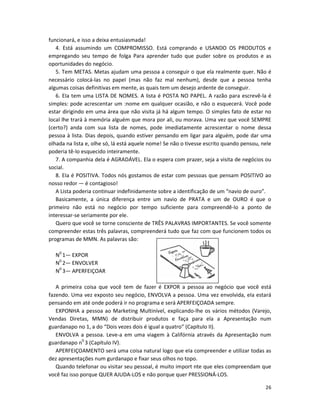 26
funcionará, e isso a deixa entusiasmada!
4. Está assumindo um COMPROMISSO. Está comprando e USANDO OS PRODUTOS e
empregando seu tempo de folga Para aprender tudo que puder sobre os produtos e as
oportunidades do negócio.
5. Tem METAS. Metas ajudam uma pessoa a conseguir o que ela realmente quer. Não é
necessário colocá-las no papeI (mas não faz mal nenhum), desde que a pessoa tenha
algumas coisas definitivas em mente, as quais tem um desejo ardente de conseguir.
6. EIa tem uma LISTA DE NOMES. A lista é POSTA NO PAPEL. A razão para escrevê-la é
simples: pode acrescentar um :nome em qualquer ocasião, e não o esquecerá. Você pode
estar dirigindo em uma área que não visita já há algum tempo. O simples fato de estar no
local lhe trará à memória alguém que mora por ali, ou morava. Uma vez que você SEMPRE
(certo?) anda com sua lista de nomes, pode imediatamente acrescentar o nome dessa
pessoa à lista. Dias depois, quando estiver pensando em ligar para alguém, pode dar uma
olhada na lista e, olhe só, lá está aquele nome! Se não o tivesse escrito quando pensou, nele
poderia tê-lo esquecido inteiramente.
7. A companhia dela é AGRADÁVEL. Ela o espera com prazer, seja a visita de negócios ou
social.
8. EIa é POSITIVA. Todos nós gostamos de estar com pessoas que pensam POSITIVO ao
nosso redor — é contagioso!
A Lista poderia continuar indefinidamente sobre a identificação de um “navio de ouro”.
Basicamente, a única diferença entre um navio de PRATA e um de OURO é que o
primeiro não está no negócio por tempo suficiente para compreendê-lo a ponto de
interessar-se seriamente por ele.
Quero que você se torne consciente de TRÊS PALAVRAS IMPORTANTES. Se você somente
compreender estas três palavras, compreenderá tudo que faz com que funcionem todos os
programas de MMN. As palavras são:
N0
1— EXPOR
N0
2— ENVOLVER
N0
3— APERFEIÇOAR
A primeira coisa que você tem de fazer é EXPOR a pessoa ao negócio que você está
fazendo. Uma vez exposto seu negócio, ENVOLVA a pessoa. Uma vez envolvida, eIa estará
pensando em até onde poderá ir no programa e será APERFEIÇOADA sempre.
EXPONHA a pessoa ao Marketing Multinível, explicando-lhe os vários métodos (Varejo,
Vendas Diretas, MMN) de distribuir produtos e faça para ela a Apresentação num
guardanapo no 1, a do “Dois vezes dois é igual a quatro” (Capítulo II).
ENVOLVA a pessoa. Leve-a em uma viagem à Califórnia através da Apresentação num
guardanapo n0
3 (Capítulo IV).
APERFEIÇOAMENTO será uma coisa natural logo que eIa compreender e utilizar todas as
dez apresentações num gurdanapo e fixar seus olhos no topo.
Quando telefonar ou visitar seu pessoal, é muito import nte que eles compreendam que
você faz isso porque QUER AJUDA-LOS e não porque quer PRESSIONÁ-LOS.
 