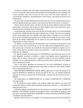 27
Voltando ao indivíduo tipo navio VAZIO: quando liga para ele porque quer ajudá-lo, você
fica com a impressão de que ele não está exatamente entusiasmado com sua chamada. Esta
é uma indicação muito boa de que ele pensa que você está sendo “agressivo” ou
“enchendo-lhe a paciência”. Quando liga para “navios vazios”, eles acham que você os está
pressionando.
Por outro lado, quando telefona para um tipo navio de ouro, ele simplesmente acha que
você está ligando porque quer ajudar, e você notará esse fato no tom de voz na conversa.
“Navios vazios” não têm metas, não têm uma lista de nomes, definitivamente não estão
interessados e, além disso, são em geral um tanto negativos. São o tipo de pessoas a quem
você tem de estar provando coisas o tempo todo.
Compreenda que, quando o navio vazio afunda, ele afunda sozinho, ou, na eventualidade
de você estar trabalhando com ele, pode arrastá-lo para o fundo. É por isso que tentamos
treinar nosso pessoal para ficar distantes dos navios vazios e trabalhar com os navios de
ouro, ou com os de prata para ajudá-los a se transformar em navios de ouro. Passe a maior
parte de seu tempo trabalhando com os navios de ouro para desenvolver suas próprias
organizações em níveis sucessivos.
De repente, os navios vazios que não afundaram (isto é, desistiram do programa) e os de
prata que ainda não se converteram nos de ouro verão você prosseguindo sem eles, e é
bem possível que o chamem. Se a atitude de uma pessoa em relação ao negócio é para o
fundo, tentar detê-la a caminho é quase que impossível — e você terá praticamente que
deixar que eIa chegue lá.
Em seguida, quando ela estiver pronta e TELEFONAR para você, querendo reunir-se com
você, desejando recomeçar a trabalhar e crescer, você poderá puxá-la rapidamente do
fundo. Mas se tentar trazê-la para a superfície enquanto eIa está afundando (isto é,
trabalhar com um navio que afunda, e ainda mais, vazio), é bem possível que você também
seja arrastado para o fundo.
Esta é uma forma agradável de comunicar-se com seus distribuidores. Quando se
reunirem, você pode lhes perguntar como é que estão se saindo com seus navios: quantos
de ouro quantos de prata? etc.
AQUI UM PONTO IMPORTANTE: NUNCA, JAMAIS, Ligue para um novo distribuidor e lhe
pergunte QUANTO ELE VENDEU na semana passada! Se fizer isso, vai invalidar totalmente
tudo que lhe ensinou, porque você lhe disse desde o começo que ele não tinha de sair e
VENDER.
Ele simplesmente vai COMPARTILHAR com os amigos, PATROCINÁ-LOS e CONSTRUIR
uma organização.
Se lhe perguntar quanto vendeu, sua primeira reação será pensar que você está
interessado apenas em saber quanto dinheiro vai ganhar à custa dele — e provavelmente
estará pensando certo.
O dinheiro chegará automaticamente, se você procurar, em primeiro Lugar, AJUDAR SEU
PESSOAL A TER SUCESSO. Zig Ziglar diz da seguinte forma: “Você pode ter qualquer coisa
que quiser no mundo simplesmente AJUDANDO um número suficiente de OUTRAS PESSOAS
a conseguir o que elas querem.”
Quando quiser conversar com alguém na sua organizaçã que patrocinou diretamente,
 