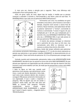 10
E, mais uma vez, chama a atenção para o seguinte: “Bem, essa diferença está
começando a ficar muito grande, mas...”
Você, em geral, capta, de novo, algum tipo de reação, à medida que as pessoas
começam a entender o conceito e, interrompendo-o, elas dizem, antes de você falar: “A
DIFERENÇA REAL é que cada uma só patrocinou MAIS DUAS pessoas!”
Terminamos com cinco. Os candidatos em geral
entendem,a essa altura, como funciona a com toda a
atenção, enquanto você escreve a coluna final de
números. Nesse momento, você pode deixar de falar
as palavras “patrocinar” e “ensinar”, escrevendo os
números e comentando: “5 vezes 5 é igual a 25, que
multiplicado por 5 dá 125, que multiplicado por 5
dará 625. Ora, essa DIFERENÇA É FANTÁSTICA!” Mais
uma vez, a DIFERENÇA REAL é que cada pessoa só
tem que patrocinar TRÊS pessoas mais.
A maioria das pessoas consegue se relacionar
com o patrocínio de uma, duas ou três mais, mas
normalmente acha difícil se relacionar com os
números na última linha (16, 81, 256 e 625).
Imagine-se, portanto, na última coluna, tendo tido tempo suficiente para patrocinar
cinco pessoas seriamente interessadas no programa. O “5” no alto da coluna representa as
pessoas que patrocinou e que querem trabalhar SERIAMENTE no desenvolvimento de um
negócio próprio. Talvez você tenha de patrocinar 10, 15 ou 20 pessoas para conseguir esses
5.
Contudo, quando você compreender, plenamente, todas as dez APRESENTAÇÕES NUM
GUARDANAPO, descobrirá que seu pessoal se torna mais sério MAIS RAPIDAMENTE do que
pessoas que ingressam em organizações que não conhecem este tipo de material. Este livro
ensinará a você como trabalhar com eles, de modo que seu pessoal leve a coisa a sério MAIS
RAPIDAMENTE.
1 Note na figura ao lado que, quando você
patrocinou cinco pessoas, que patrocinaram outras
cinco, e assim por diante, descendo a linha toda...
você soma esses números (dentro dos círculos) e
conseguirá 780 pessoas seriamente interessadas em
sua organização. O que o ajuda a responder à
pergunta: “Não há alguém que tem de vender o
produto?” Vocês todos, que têm sido ativo sem
MMN, já ouviram esta pergunta. Portanto,
simplesmente leve-os através dessa
APRESENTAÇAO NUM GUARDANAPO e explique
que 2 vezes 2 é igual a quatro.... chegando assim a
780 distribuidores.
 