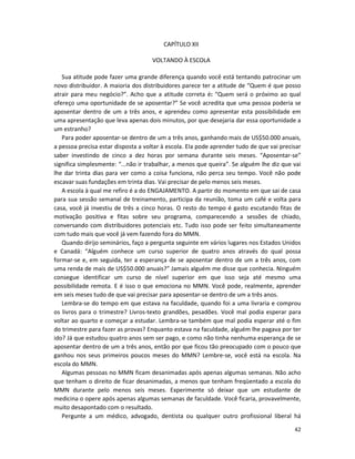 42
CAPÍTULO XII
VOLTANDO À ESCOLA
Sua atitude pode fazer uma grande diferença quando você está tentando patrocinar um
novo distribuidor. A maioria dos distribuidores parece ter a atitude de “Quem é que posso
atrair para meu negócio?”. Acho que a atitude correta é: “Quem será o próximo ao qual
ofereço uma oportunidade de se aposentar?” Se você acredita que uma pessoa poderia se
aposentar dentro de um a três anos, e aprendeu como apresentar esta possibilidade em
uma apresentação que leva apenas dois minutos, por que desejaria dar essa oportunidade a
um estranho?
Para poder aposentar-se dentro de um a três anos, ganhando mais de US$50.000 anuais,
a pessoa precisa estar disposta a voltar à escola. EIa pode aprender tudo de que vai precisar
saber investindo de cinco a dez horas por semana durante seis meses. “Aposentar-se”
significa simplesmente: “...não ir trabalhar, a menos que queira”. Se alguém lhe diz que vai
lhe dar trinta dias para ver como a coisa funciona, não perca seu tempo. Você não pode
escavar suas fundações em trinta dias. Vai precisar de pelo menos seis meses.
A escola à qual me refiro é a do ENGAJAMENTO. A partir do momento em que sai de casa
para sua sessão semanal de treinamento, participa da reunião, toma um café e volta para
casa, você já investiu de três a cinco horas. O resto do tempo é gasto escutando fitas de
motivação positiva e fitas sobre seu programa, comparecendo a sessões de chiado,
conversando com distribuidores potenciais etc. Tudo isso pode ser feito simultaneamente
com tudo mais que você já vem fazendo fora do MMN.
Quando dirijo seminários, faço a pergunta seguinte em vários lugares nos Estados Unidos
e Canadá: “Alguém conhece um curso superior de quatro anos através do qual possa
formar-se e, em seguida, ter a esperança de se aposentar dentro de um a três anos, com
uma renda de mais de US$50.000 anuais?” Jamais alguém me disse que conhecia. Ninguém
consegue identificar um curso de nível superior em que isso seja até mesmo uma
possibilidade remota. E é isso o que emociona no MMN. Você pode, realmente, aprender
em seis meses tudo de que vai precisar para aposentar-se dentro de um a três anos.
Lembra-se do tempo em que estava na faculdade, quando foi a uma livraria e comprou
os livros para o trimestre? Livros-texto grandões, pesadões. Você mal podia esperar para
voltar ao quarto e começar a estudar. Lembra-se também que mal podia esperar até o fim
do trimestre para fazer as provas? Enquanto estava na faculdade, alguém lhe pagava por ter
ido? Já que estudou quatro anos sem ser pago, e como não tinha nenhuma esperança de se
aposentar dentro de um a três anos, então por que ficou tão preocupado com o pouco que
ganhou nos seus primeiros poucos meses do MMN? Lembre-se, você está na escola. Na
escola do MMN.
Algumas pessoas no MMN ficam desanimadas após apenas algumas semanas. Não acho
que tenham o direito de ficar desanimadas, a menos que tenham freqüentado a escola do
MMN durante pelo menos seis meses. Experimente só deixar que um estudante de
medicina o opere após apenas algumas semanas de faculdade. Você ficaria, provavelmente,
muito desapontado com o resultado.
Pergunte a um médico, advogado, dentista ou qualquer outro profissional liberal há
 