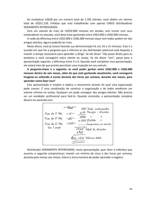45
Ao multiplicar US$30 por um número total de 1.705 clientes, você obtém um volume
total de US$51.150. Enfatize que está trabalhando com apenas CINCO distribuidores
SERIAMENTE INTERESSADOS.
Com um volume de mais de US$50.000 mensais em vendas, sem contar com seus
compradores no atacado, você deve estar ganhando entre US$2.000 e US$6.000 mensais.
A razão da diferença entre US$2.000 e US$6.000 mensais éque nem todos podem ter dez
amigos-clientes; alguns poderão ter mais.
Nesta altura, você já estará fazendo sua demonstração há uns 10 a 15 minutos. Esta é a
ocasião em que faz a pergunta que o informa se seu distribuidor potencial está disposto a
investir o tempo necessário para aprender a dirigir. Se ele disser “não passe direto para os
produtos e você conseguirá outro cliente no varejo. Se ele disser “sim”, passe para a
apresentação seguinte, a diferença entre 5 e 6. Quando você completar essa apresentação,
ele estará mais do que pronto para fazer uma inspeção em seu veículo.
A pergunta-chave é a seguinte: se você puder ganhar entre US$2.000 e US$6.000
mensais dentro de seis meses, além do que está ganhando atualmente, você conseguirá
imaginar-se voltando à escola durante dez horas por semana, durante seis meses, para
aprender como fazer isso?
Esta apresentação é simples e explica o mecanismo através do qual uma organização
pode crescer. É uma combinação de construir a organização e de todos venderem um
volume mínimo no varejo. Qualquer um pode conseguir dez amigos-clientes. Não precisa
ser um vendedor profissional para fazê-lo. Quando concluída, a apresentação completa
deverá ser parecida com:
Distribuidor SERIAMENTE INTERESSADO, nesta apresentação, quer dizer o indivíduo que
assumiu o seguinte compromisso: investir um mínimo de cinco a dez horas por semana,
durante pelo menos seis meses. Esta é a única maneira de poder aprender o negócio.
 