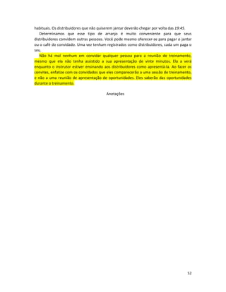 52
habituais. Os distribuidores que não quiserem jantar deverão chegar por volta das 19:45.
Determinamos que esse tipo de arranjo é muito conveniente para que seus
distribuidores convidem outras pessoas. Você pode mesmo oferecer-se para pagar o jantar
ou o café do convidado. Uma vez tenham registrados como distribuidores, cada um paga o
seu.
Não há mal nenhum em convidar qualquer pessoa para a reunião de treinamento,
mesmo que eIa não tenha assistido a sua apresentação de vinte minutos. Ela a verá
enquanto o instrutor estiver ensinando aos distribuidores como apresentá-la. Ao fazer os
convites, enfatize com os convidados que eles comparecerão a uma sessão de treinamento,
e não a uma reunião de apresentação de oportunidades. Eles saberão das oportunidades
durante o treinamento.
Anotações
 