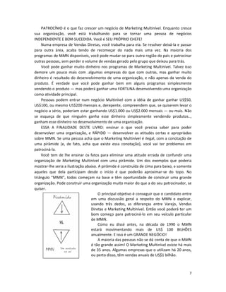 7
PATROCÍNIO é o que faz crescer um negócio de Marketing Multinível. Enquanto cresce
sua organização, você está trabalhando para se tornar uma pessoa de negócios
INDEPENDENTE E BEM-SUCEDIDA. Você é SEU PRÓPRIO CHEFE!
Numa empresa de Vendas Diretas, você trabalha para eIa. Se resolver deixá-la e passar
para outra área, acaba tendo de recomeçar do nada mais uma vez. Na maioria dos
programas de MMN disponíveis, você pode mudar-se para outra região do país e patrocinar
outras pessoas, sem perder o volume de vendas gerado pelo grupo que deixou para trás.
Você pode ganhar muito dinheiro nos programas de Marketing Multinível. Talvez isso
demore um pouco mais com .algumas empresas do que com outras, mas ganhar muito
dinheiro é resultado do desenvolvimento de uma organização, e não apenas da venda do
produto. É verdade que você pode ganhar bem em alguns programas simplesmente
vendendo o produto — mas poderá ganhar uma FORTUNA desenvolvendo uma organização
como atividade principal.
Pessoas podem entrar num negócio Multinível com a idéia de ganhar ganhar US$50,
US$100, ou mesmo US$200 mensais e, derepente, compreendem que, se quiserem levar o
negócio a sério, poderiam estar ganhando US$1.000 ou US$2.000 mensais — ou mais. Não
se esqueça de que ninguém ganha esse dinheiro simplesmente vendendo produtos..,
ganham esse dinheiro no desenvolvimento de uma organização.
ESSA A FINALIDADE DESTE LIVRO: ensinar o que você precisa saber para poder
desenvolver uma organização, e RÁPIDO — desenvolver as atitudes certas e apropriadas
sobre MMN. Se uma pessoa acha que o Marketing Multinível é ilegal, com a conotação de
uma pirâmide (e, de fato, acha que existe essa conotação), você vai ter problemas em
patrociná-la.
Você tem de lhe ensinar os fatos para eliminar uma atitude errada de confundir uma
organização de Marketing Multinível com uma pirâmide. Um dos exemplos que poderia
mostrar-lhe seria a ilustração abaixo. A pirâmide é construída de cima para baixo, e somente
aqueles que dela participam desde o início é que poderão aproximar-se do topo. No
triângulo “MMN”, todos começam na base e têm oportunidade de construir uma grande
organização. Pode construir uma organização muito maior do que a do seu patrocinador, se
quiser.
O principal objetivo é conseguir que o candidato entre
em uma discussão geral a respeito do MMN e explicar,
usando três dedos, as diferenças entre Varejo, Vendas
Diretas e Marketing Multinível. Então você poderá ter um
bom começo para patrociná-lo em seu veículo particular
de MMN.
Como eu dissé antes, na década de 1990 o MMN
estará movímentando mais de US$ 100 BILHÕES
anualmente. E isso é um GRANDE NEGÓCIO!
A maioria das pessoas não se dá conta de que o MMN
é tão grande assim! O Marketing Multinível existe há mais
de 35 anos. Algumas empresas que o utilizam há 20 anos,
ou perto disso, têm vendas anuais de US$1 bilhão.
 