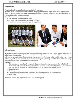 OGANIZATIONAL BEHAVIOR

ASSIGNMENT # 1

Formal group:
A designed work group defined by an organization’s structure.
A formal group is the deliberate and systematic grouping of people in an organization so that organizational
goals are better achieved. Now any organization would have a certain formula. They are very essential for the
efficient functioning of the organization.
Example
 Six members of an airline flight crew.
 A group in organization works on a specific project.
 Group of sportsman in match or sports competitions

Informal group
A group that is neither formally structure nor organizationally determined, such a group appears in response to
the need for social contact.
Informal groups are the natural and spontaneous grouping of people whenever they work together over a period.
Whenever people interact and work together over a certain period, it is very natural for them and it comes very
spontaneously for them, that they form informal groups.
Example
 For example, we are officially assigned to the computer engineering department. But in the hostel, we
live with friends from other branches. So when all of us live together for a 4 year period, it’s very natural
for us to interact and build up groups informally with our friends from other branches.
 Friends groups.
 Family group
 Three employees who regularly have lunch and coffee together are an informal group.
 Chat group
Therefore, like this, any organization would have informal groups.

Bachelor in Business Administration

 