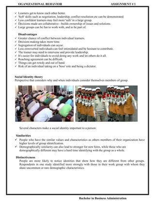 OGANIZATIONAL BEHAVIOR

ASSIGNMENT # 1







Learners get to know each other better.
'Soft' skills such as negotiation, leadership, conflict resolution etc can be demonstrated.
Less confident learners may feel more 'safe' in a large group.
Decisions made are collaborative - builds ownership of issues and solutions.
Large groups can be fun to work with, and to be part of.











Disadvantages
Greater chance of conflict between individual learners.
Decision-making takes more time.
Segregation of individuals can occur.
Less extroverted individuals can feel intimidated and be hesitant to contribute.
The trainer may need to intervene and provide leadership.
It's easier for individuals to avoid doing any work and let others do it all.
Reaching agreement can be difficult.
Things can get rowdy and out of hand.
Risk of an individual taking on a 'boss' role and being a dictator.

Social Identity theory
Perspective that considers why and when individuals consider themselves members of group.

Several characters make a social identity important to a person:
Similarities
 People who have the similar values and characteristics as others members of their organization have
higher levels of group identification.
 Demographically similarity can also lead to stronger for new hires, while those who are
demographically different may have a hard time identifying with the group as a whole.
Distinctiveness
People are more likely to notice identities that show how they are different from other groups.
Respondents in one study identified more strongly with those in their work group with whom they
share uncommon or rare demographic characteristics.

Bachelor in Business Administration

 