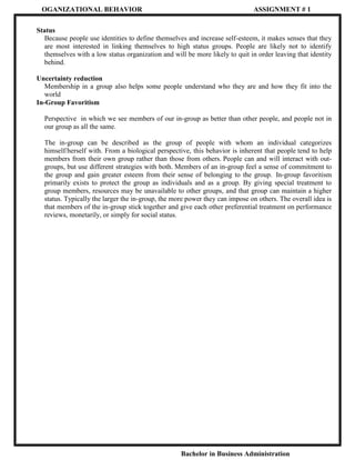 OGANIZATIONAL BEHAVIOR

ASSIGNMENT # 1

Status
Because people use identities to define themselves and increase self-esteem, it makes senses that they
are most interested in linking themselves to high status groups. People are likely not to identify
themselves with a low status organization and will be more likely to quit in order leaving that identity
behind.
Uncertainty reduction
Membership in a group also helps some people understand who they are and how they fit into the
world
In-Group Favoritism
Perspective in which we see members of our in-group as better than other people, and people not in
our group as all the same.
The in-group can be described as the group of people with whom an individual categorizes
himself/herself with. From a biological perspective, this behavior is inherent that people tend to help
members from their own group rather than those from others. People can and will interact with outgroups, but use different strategies with both. Members of an in-group feel a sense of commitment to
the group and gain greater esteem from their sense of belonging to the group. In-group favoritism
primarily exists to protect the group as individuals and as a group. By giving special treatment to
group members, resources may be unavailable to other groups, and that group can maintain a higher
status. Typically the larger the in-group, the more power they can impose on others. The overall idea is
that members of the in-group stick together and give each other preferential treatment on performance
reviews, monetarily, or simply for social status.

Bachelor in Business Administration

 
