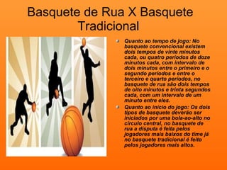 Basquete de Rua X Basquete Tradicional  Quanto ao tempo de jogo: No basquete convencional existem dois tempos de vinte minutos cada, ou quatro períodos de doze minutos cada, com intervalo de dois minutos entre o primeiro e o segundo períodos e entre o terceiro e quarto períodos, no basquete de rua são dois tempos de oito minutos e trinta segundos cada, com um intervalo de um minuto entre eles.  Quanto ao início do jogo: Os dois tipos de basquete deverão ser iniciados por uma bola-ao-alto no círculo central, no basquete de rua a disputa é feita pelos jogadores mais baixos do time já no basquete tradicional é feito pelos jogadores mais altos. 