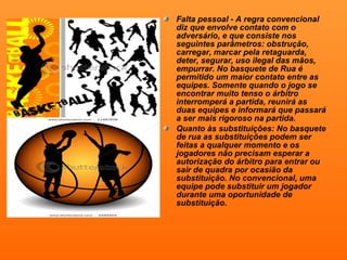 Falta pessoal - A regra convencional diz que envolve contato com o adversário, e que consiste nos seguintes parâmetros: obstrução, carregar, marcar pela retaguarda, deter, segurar, uso ilegal das mãos, empurrar. No basquete de Rua é permitido um maior contato entre as equipes. Somente quando o jogo se encontrar muito tenso o árbitro interromperá a partida, reunirá as duas equipes e informará que passará a ser mais rigoroso na partida.  Quanto às substituições: No basquete de rua as substituições podem ser feitas a qualquer momento e os jogadores não precisam esperar a autorização do árbitro para entrar ou sair de quadra por ocasião da substituição. No convencional, uma equipe pode substituir um jogador durante uma oportunidade de substituição. 