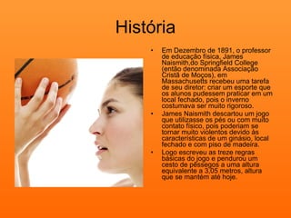 História Em Dezembro de 1891, o professor de educação física, James Naismith,do Springfield College (então denominada Associação Cristã de Moços), em Massachusetts recebeu uma tarefa de seu diretor: criar um esporte que os alunos pudessem praticar em um local fechado, pois o inverno costumava ser muito rigoroso. James Naismith descartou um jogo que utilizasse os pés ou com muito contato físico, pois poderiam se tornar muito violentos devido às características de um ginásio, local fechado e com piso de madeira. Logo escreveu as treze regras básicas do jogo e pendurou um cesto de pêssegos a uma altura equivalente a 3,05 metros, altura que se mantém até hoje. 