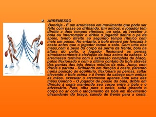 ARREMESSO Bandeja - É um arremesso em movimento que pode ser feito com passe ou driblando. Em ambos, o jogador tem direito a dois tempos rítmicos, ou seja, ao receber a bola ou interromper o drible o jogador define o pé de apoio, tendo direito ao segundo tempo rítmico com mais um passo. No entanto, a bola deverá ser lançada à cesta antes que o jogador toque o solo. Com uma das mãos,com o peso do corpo na perna da frente, bola na altura do peito, o jogador flexionará as pernas simultaneamente à elevação da bola acima da cabeça. O arremesso termina com a extensão completa do braço, pulso flexionado e com o último contato da bola através das pontas dos três dedos médios da mão. Jump, com drible e parada - Driblando em direção à cesta, parando numa posição de equilíbrio, flexionara as pernas, saltar elevando a bola acima e à frente da cabeça com ambas as mãos, executar o arremesso apenas com uma das mãos.Gancho - O jogador de posse da bola, dribla em direção à cesta mantendo seu corpo entre a bola e o adversário. Para, olha para a cesta, salta girando o corpo no ar com o lançamento da bola em movimento circundante do braço, caindo de frente para a cesta. 