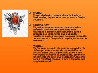 DRIBLE Corpo abaixado, cabeça elevada, joelhos flexionadas, impulsionar a bola com a flexão do pulso. LANCE-LIVRE É igual ao arremesso com uma das mãos, efetuado da linha do lance-livre, sem marcação e tendo cinco segundos para a execução. É importante que o jogador mantenha o peso do corpo na perna da frente, concentre-se e bloqueie a respiração antes do arremesso. REBOTE Partindo da posição de guarda, o jogador da defesa procura através de um trabalho de pernas evitar que o adversário tome a sua frente para o rebote. É importante, durante o lançamento da bola, que o defensor não olhe para a trajetória da bola, e sim o jogador que esteja marcando.   
