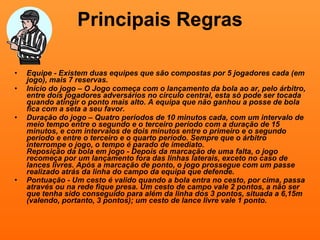 Principais Regras Equipe - Existem duas equipes que são compostas por 5 jogadores cada (em jogo), mais 7 reservas. Início do jogo – O Jogo começa com o lançamento da bola ao ar, pelo árbitro, entre dois jogadores adversários no círculo central, esta só pode ser tocada quando atingir o ponto mais alto. A equipa que não ganhou a posse de bola fica com a seta a seu favor. Duração do jogo – Quatro períodos de 10 minutos cada, com um intervalo de meio tempo entre o segundo e o terceiro período com a duração de 15 minutos, e com intervalos de dois minutos entre o primeiro e o segundo período e entre o terceiro e o quarto período. Sempre que o árbitro interrompe o jogo, o tempo é parado de imediato.  Reposição da bola em jogo - Depois da marcação de uma falta, o jogo recomeça por um lançamento fora das linhas laterais, exceto no caso de lances livres. Após a marcação de ponto, o jogo prossegue com um passe realizado atrás da linha do campo da equipa que defende.  Pontuação - Um cesto é valido quando a bola entra no cesto, por cima, passa através ou na rede fique presa. Um cesto de campo vale 2 pontos, a não ser que tenha sido conseguido para além da linha dos 3 pontos, situada a 6,15m (valendo, portanto, 3 pontos); um cesto de lance livre vale 1 ponto. 