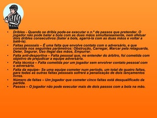 Dribles - Quando se dribla pode-se executar o n.º de passos que pretender. O jogador não pode bater a bola com as duas mãos simultaneamente, nem efetuar dois dribles consecutivos (bater a bola, agarrá-la com as duas mãos e voltar a batê-la). Faltas pessoais – É uma falta que envolve contato com o adversário, e que consiste nos seguintes parâmetros: Obstrução, Carregar, Marcar pela retaguarda, Deter, Segurar, Uso ilegal das mãos, Empurrar. Falta anti-desportiva – Falta pessoal que, no entender do árbitro, foi cometida com objetivo de prejudicar a equipe adversária. Falta técnica – Falta cometida por um jogador sem envolver contato pessoal com o adversário. Falta da equipe– Se uma equipe cometer num período, um total de quatro faltas, para todas as outras faltas pessoais sofrerá a penalização de dois lançamentos livres. Número de faltas – Um jogador que cometer cinco faltas está desqualificado da partida. Passos – O jogador não pode executar mais de dois passos com a bola na mão.   