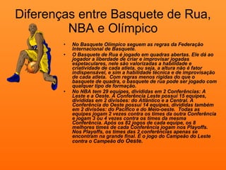 Diferenças entre Basquete de Rua, NBA e Olímpico No Basquete Olímpico seguem as regras da Federação Internacional de Basquete. O Basquete de Rua é jogado em quadras abertas. Ele dá ao jogador a liberdade de criar e improvisar jogadas espetaculares, nele são valorizadas a habilidade e criatividade de cada atleta, ou seja, a altura não é fator indispensável, e sim a habilidade técnica e de improvisação de cada atleta.  Com regras menos rígidas do que o basquete de quadra, o basquete de rua pode ser jogado com qualquer tipo de formação. No NBA tem 29 equipes, divididas em 2 Conferências: A Leste e a Oeste. A Conferência Leste possui 15 equipes, divididas em 2 divisões: do Atlântico e a Central. A Conferência do Oeste possui 14 equipes, divididas também em 2 divisões: do Pacífico e do Meio-oeste.  Todas as equipes jogam 2 vezes contra os times da outra Conferência e jogam 3 ou 4 vezes contra os times da mesma Conferência. Após os 82 jogos de cada equipe, os 8 melhores times de cada Conferência jogam nos Playoffs. Nos Playoffs, os times das 2 conferências apenas se encontram na grande final. É o jogo do Campeão do Leste contra o Campeão   do Oeste.   