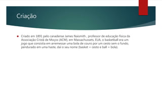 Criação
 Criado em 1891 pelo canadense James Naismith , professor de educação física da
Associação Cristã de Moços (ACM), em Massachussets, EUA, o basketball era um
jogo que consistia em arremessar uma bola de couro por um cesto sem o fundo,
pendurado em uma haste, daí o seu nome (basket = cesto e ball = bola).
 
