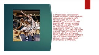 O BASQUETEBOL É UM ESPORTE
ALTAMENTE POPULAR NOS ESTADOS
UNIDOS. AQUI NO BRASIL, NÓS
TEMOS VÁRIOS ATLETAS DE
EXPRESSÃO QUE DEIXARAM SUAS
MARCAS NÃO APENAS AQUI EM
NOSSO PAÍS, MAS QUE TAMBÉM
FICARAM MUNDIALMENTE
CONHECIDOS, COMO É O CASO DE
HORTÊNCIA, PAULA, JANETH E OSCAR
SCHMIDT. MAS, INFELIZMENTE, ESSE
ESPORTE NÃO TEM ACEITAÇÃO
POPULAR EM NOSSO PAÍS, DE MODO
QUE SUA PRÁTICA SE RESTRINGE ÀS
ESCOLAS E AOS CLUBES, COMO
OCORRE COM O HANDEBOL.
 