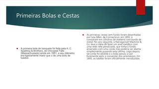Primeiras Bolas e Cestas
 A primeira bola de basquete foi feita pela A. C.
Spalding & Brothers, de Chicopee Falls
(Massachussets) ainda em 1891, e seu diâmetro
era ligeiramente maior que o de uma bola de
futebol.
.
 As primeiras cestas sem fundo foram desenhadas
por Lew Allen, de Connecticut, em 1892, e
consistiam em cilindros de madeira com borda de
metal. No ano seguinte, a Narraganset Machine &
Co. teve a idéia de fazer um anel metálico com
uma rede nele pendurada, que tinha o fundo
amarrado com uma corda mas poderia ser aberta
simplesmente puxando esta última. Logo depois,
tal corda foi abolida e a bola passou a cair
livremente após a conversão dos arremessos. Em
1895, as tabelas foram oficialmente introduzidas.
 