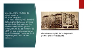 Ginásio Armony Hill, local da
primeira partida
oficial de basquete.
A pós a aprovação da diretoria
do Springfield College, a primeira
partida oficial do esporte recém-
criado foi realizada no ginásio
Armory Hill, no dia 11 de março de
1892, em que os alunos venceram
os professores pelo placar de 5 a 1,
na presença de cerca de 200
pessoas.
Ginásio Armony Hill, local da primeira
partida oficial de basquete.
 