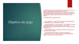 Objetivo do jogo
O OBJETIVO DO JOGO É INTRODUZIR A BOLA NO CESTO DA
EQUIPE ADVERSÁRIA (MARCANDO PONTOS) E,
SIMULTANEAMENTE, EVITAR QUE ESTA SEJA INTRODUZIDA
NO PRÓPRIO CESTO, RESPEITANDO AS REGRAS DO JOGO. A
EQUIPE QUE OBTIVER MAIS PONTOS NO FIM DO JOGO
VENCE.
A COMPETIÇÃO É DIRIGIDA POR:
TRÊS ÁRBITROS – TÊM COMO FUNÇÃO ASSEGURAREM O
CUMPRIMENTO DAS REGRAS DO JOGO.
UM MARCADOR E O SEU AUXILIAR – TÊM COMO FUNÇÕES
O PREENCHIMENTO DO BOLETIM DE JOGO, ONDE
REGISTRAM OS PONTOS MARCADOS, AS FALTAS PESSOAIS E
TÉCNICAS, ETC.
O CRONOMETRISTA – VERIFICA O TEMPO DE JOGO E OS
DESCONTOS DE TEMPO
UM OPERADOR DE VINTE E QUATRO SEGUNDOS –
CONTROLA OS 24 SEGUNDOS QUE CADA EQUIPE DISPÕE
PARA A EXECUÇÃO DE UMA JOGADA.
 