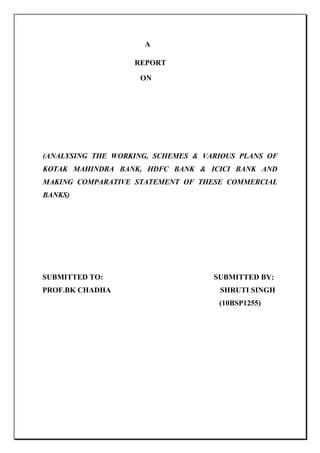      A                                                   REPORT                                                      ON                       (ANALYSING THE WORKING, SCHEMES & VARIOUS PLANS OF KOTAK MAHINDRA BANK, HDFC BANK & ICICI BANK AND MAKING COMPARATIVE STATEMENT OF THESE COMMERCIAL BANKS)  SUBMITTED TO:                                                           SUBMITTED BY:           PROF.BK CHADHA                                                          SHRUTI SINGH                                                                                                (10BSP1255)<br />                                         AUTHORIZATION<br />This is to certify that the project entitled “ ANALYSING THE WORKING, SCHEMES & VARIOUS PLANS OF KOTAK MAHINDRA BANK,HDFC BANK & ICICI BANK AND MAKING COMPARATIVE STATEMENT  OF THESE COMMERCIAL BANKS” is submitted in partial fulfilment of the requirement of PGPM Program of ‘IBS Gurgaon’ and is a record of the bonafide work carried out by Shruti Singh of IBS, Gurgaon at  under my supervision and has not been submitted anywhere else for any other purpose.<br />         <br /> <br />  Prof. B.K.Chadha <br />(Faculty ibs,gurgaon)<br />ACKNOWLEDGEMENT<br />I take this opportunity to express my deep sense of gratitude to all those who have contributed significantly by sharing their knowledge and experience in the completion of this project report. This project has been a truly educative experience for me as this helped me to grow as a professional by expanding my domain knowledge.<br />Firstly, I would like to express my gratitude to Prof. B.K.Chadha for providing me with this enriching opportunity to learn and experience. I would also be thankful to her for providing me with necessary insights and helping me out at every single step. <br />Next I would like to thank Director O.P. Gupta, the staff of IBS Gurgaon and the faculty members for extending their support to each of my activities and giving opportunities of growth and development <br />Thanks are due to the following persons:<br />,[object Object]