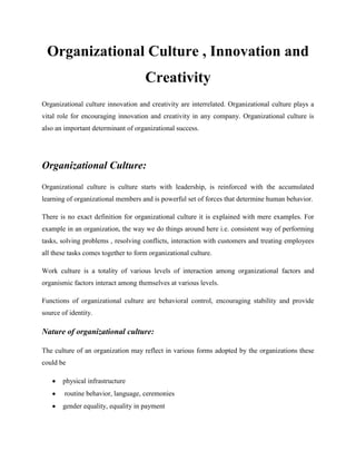 Organizational Culture , Innovation and
                                     Creativity
Organizational culture innovation and creativity are interrelated. Organizational culture plays a
vital role for encouraging innovation and creativity in any company. Organizational culture is
also an important determinant of organizational success.




Organizational Culture:
Organizational culture is culture starts with leadership, is reinforced with the accumulated
learning of organizational members and is powerful set of forces that determine human behavior.

There is no exact definition for organizational culture it is explained with mere examples. For
example in an organization, the way we do things around here i.e. consistent way of performing
tasks, solving problems , resolving conflicts, interaction with customers and treating employees
all these tasks comes together to form organizational culture.

Work culture is a totality of various levels of interaction among organizational factors and
organismic factors interact among themselves at various levels.

Functions of organizational culture are behavioral control, encouraging stability and provide
source of identity.

Nature of organizational culture:

The culture of an organization may reflect in various forms adopted by the organizations these
could be

       physical infrastructure
        routine behavior, language, ceremonies
       gender equality, equality in payment
 