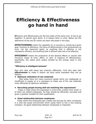Efficiency & Effectiveness goes hand in hand




  Efficiency & Effectiveness
        go hand in hand

Efficiency and effectiveness are the two sides of the same coin. It has to go
together. It cannot work alone. It is always done in unity. Below are the
definitions of the two E’s which are been discussed in the topic.

EFFECTIVENESS means the capability of, or success in, achieving a given
goal. Contrary to efficiency, the focus of effectiveness is the achievement as
such, not the resources spent, so anything that is effective is not
necessarily efficient, but anything that is efficient also has to be effective.

EFFICIENCY means the production of the desired effects or results with
minimum waste of time, effort, or skill. A measure of effectiveness;
specifically, the useful work output divided by the energy input in any
system.

“Efficiency is intelligent laziness”

Now let’s deal with these two criteria’s differently. First let’s deal with
effectiveness to make it clearer we have some examples they are as
follows:-
♥ Optimum utilization of raw materials
      Well today there are many economic goods which are inadequate or
insufficient in supply so it is necessary to make use of the raw materials
more efficiently to optimum utilization.

♥ Recruiting people having skill set matching the requirement
    Today in India where the population is more than a billion from which ¼
of them are skilled employees. So they should be efficiently recruited and
given a position suitable for their qualification.

♥ Good relationship between employees
    Today where the employees get a better job and pay by other companies
it is only the social environment which wants them to live in the existing
company. So good relationship between employees is important.




Priya Jain                          PGP- A3                          Roll No 28
                                    Page No 1
 