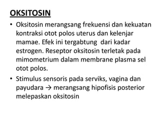 OKSITOSIN
• Oksitosin merangsang frekuensi dan kekuatan
kontraksi otot polos uterus dan kelenjar
mamae. Efek ini tergabtung dari kadar
estrogen. Reseptor oksitosin terletak pada
mimometrium dalam membrane plasma sel
otot polos.
• Stimulus sensoris pada serviks, vagina dan
payudara → merangsang hipofisis posterior
melepaskan oksitosin

 