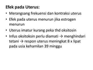Efek pada Uterus:
• Merangsang frekuensi dan kontraksi uterus
• Efek pada uterus menurun jika estrogen
menurun
• Uterus imatur kurang peka thd oksitosin
• Infus oksitoksin perlu diamati → menghindari
tetani → respon uterus meningkat 8 x lipat
pada usia kehamilan 39 minggu

 