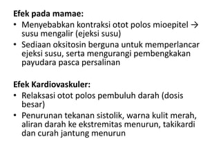 Efek pada mamae:
• Menyebabkan kontraksi otot polos mioepitel →
susu mengalir (ejeksi susu)
• Sediaan oksitosin berguna untuk memperlancar
ejeksi susu, serta mengurangi pembengkakan
payudara pasca persalinan
Efek Kardiovaskuler:
• Relaksasi otot polos pembuluh darah (dosis
besar)
• Penurunan tekanan sistolik, warna kulit merah,
aliran darah ke ekstremitas menurun, takikardi
dan curah jantung menurun

 