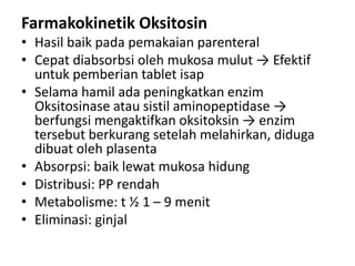Farmakokinetik Oksitosin
• Hasil baik pada pemakaian parenteral
• Cepat diabsorbsi oleh mukosa mulut → Efektif
untuk pemberian tablet isap
• Selama hamil ada peningkatkan enzim
Oksitosinase atau sistil aminopeptidase →
berfungsi mengaktifkan oksitoksin → enzim
tersebut berkurang setelah melahirkan, diduga
dibuat oleh plasenta
• Absorpsi: baik lewat mukosa hidung
• Distribusi: PP rendah
• Metabolisme: t ½ 1 – 9 menit
• Eliminasi: ginjal

 