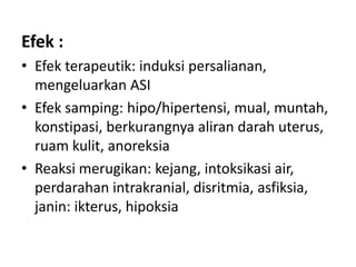 Efek :
• Efek terapeutik: induksi persalianan,
mengeluarkan ASI
• Efek samping: hipo/hipertensi, mual, muntah,
konstipasi, berkurangnya aliran darah uterus,
ruam kulit, anoreksia
• Reaksi merugikan: kejang, intoksikasi air,
perdarahan intrakranial, disritmia, asfiksia,
janin: ikterus, hipoksia

 