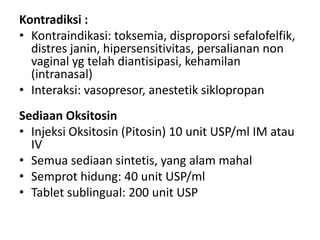 Kontradiksi :
• Kontraindikasi: toksemia, disproporsi sefalofelfik,
distres janin, hipersensitivitas, persalianan non
vaginal yg telah diantisipasi, kehamilan
(intranasal)
• Interaksi: vasopresor, anestetik siklopropan
Sediaan Oksitosin
• Injeksi Oksitosin (Pitosin) 10 unit USP/ml IM atau
IV
• Semua sediaan sintetis, yang alam mahal
• Semprot hidung: 40 unit USP/ml
• Tablet sublingual: 200 unit USP

 