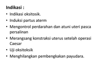 Indikasi :
• Indikasi oksitosik.
• Induksi partus aterm
• Mengontrol perdarahan dan atuni uteri pasca
persalinan
• Merangsang konstraksi uterus setelah operasi
Caesar
• Uji oksitoksik
• Menghilangkan pembengkakan payudara.

 