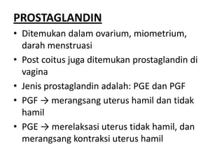 PROSTAGLANDIN
• Ditemukan dalam ovarium, miometrium,
darah menstruasi
• Post coitus juga ditemukan prostaglandin di
vagina
• Jenis prostaglandin adalah: PGE dan PGF
• PGF → merangsang uterus hamil dan tidak
hamil
• PGE → merelaksasi uterus tidak hamil, dan
merangsang kontraksi uterus hamil

 