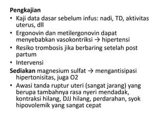 Pengkajian
• Kaji data dasar sebelum infus: nadi, TD, aktivitas
uterus, dll
• Ergonovin dan metilergonovin dapat
menyebabkan vasokontriksi → hipertensi
• Resiko trombosis jika berbaring setelah post
partum
• Intervensi
Sediakan magnesium sulfat → mengantisipasi
hipertonisitas, juga O2
• Awasi tanda ruptur uteri (sangat jarang) yang
berupa tambahnya rasa nyeri mendadak,
kontraksi hilang, DJJ hilang, perdarahan, syok
hipovolemik yang sangat cepat

 