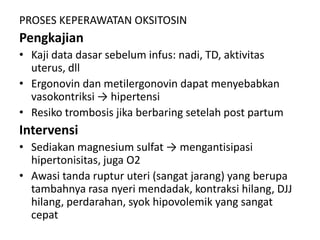 PROSES KEPERAWATAN OKSITOSIN

Pengkajian
• Kaji data dasar sebelum infus: nadi, TD, aktivitas
uterus, dll
• Ergonovin dan metilergonovin dapat menyebabkan
vasokontriksi → hipertensi
• Resiko trombosis jika berbaring setelah post partum

Intervensi
• Sediakan magnesium sulfat → mengantisipasi
hipertonisitas, juga O2
• Awasi tanda ruptur uteri (sangat jarang) yang berupa
tambahnya rasa nyeri mendadak, kontraksi hilang, DJJ
hilang, perdarahan, syok hipovolemik yang sangat
cepat

 
