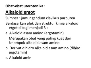 Obat-obat uterotonika :

Alkaloid ergot
Sumber : jamur gandum clavikus purpurea
Berdasarkan efek dan struktur kimia alkaloid
ergot dibagi menjadi 3 :
a. Alkaloid asam amino (ergotamin)
Merupakan obat yang paling kuat dari
kelompok alkaloid asam amino
b. Derivat dihidro alkaloid asam amino (dihiro
ergotamin)
c. Alkaloid amin

 