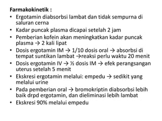 Farmakokinetik :
• Ergotamin diabsorbsi lambat dan tidak sempurna di
saluran cerna
• Kadar puncak plasma dicapai setelah 2 jam
• Pemberian kofein akan meningkatkan kadar puncak
plasma → 2 kali lipat
• Dosis ergotamin IM → 1/10 dosis oral → absorbsi di
tempat suntikan lambat →reaksi perlu waktu 20 menit
• Dosis ergotamin IV → ½ dosis IM → efek perangsangan
uterus setelah 5 menit
• Ekskresi ergotamin melalui: empedu → sedikit yang
melalui urine
• Pada pemberian oral → bromokriptin diabsorbsi lebih
baik drpd ergotamin, dan dieliminasi lebih lambat
• Ekskresi 90% melalui empedu

 