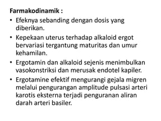 Farmakodinamik :
• Efeknya sebanding dengan dosis yang
diberikan.
• Kepekaan uterus terhadap alkaloid ergot
bervariasi tergantung maturitas dan umur
kehamilan.
• Ergotamin dan alkaloid sejenis menimbulkan
vasokonstriksi dan merusak endotel kapiler.
• Ergotamine efektif mengurangi gejala migren
melalui pengurangan amplitude pulsasi arteri
karotis eksterna terjadi penguranan aliran
darah arteri basiler.

 