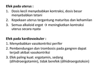 Efek pada uterus :
1. Dosis kecil menyebabkan kontraksi, dosis besar
menyebabkan tetani
2. Kepekaan uterus tergantung maturitas dan kehamilan
3. Semua alkaloid ergot → meningkatkan kontraksi
uterus secara nyata
Efek pada kardiovaskuler :
1. Menyebabkan vasokontriksi perifer
2. Pembendungan dan trombosis pada gangren dapat
terjadi akibat vasokontriksi
3. Efek paling kuat: ergotamin, sedang
(dihidroergotamin), tidak berefek (dihidroergotoksin)

 