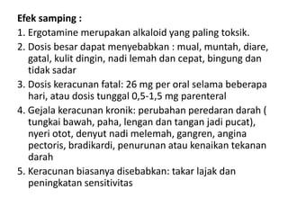 Efek samping :
1. Ergotamine merupakan alkaloid yang paling toksik.
2. Dosis besar dapat menyebabkan : mual, muntah, diare,
gatal, kulit dingin, nadi lemah dan cepat, bingung dan
tidak sadar
3. Dosis keracunan fatal: 26 mg per oral selama beberapa
hari, atau dosis tunggal 0,5-1,5 mg parenteral
4. Gejala keracunan kronik: perubahan peredaran darah (
tungkai bawah, paha, lengan dan tangan jadi pucat),
nyeri otot, denyut nadi melemah, gangren, angina
pectoris, bradikardi, penurunan atau kenaikan tekanan
darah
5. Keracunan biasanya disebabkan: takar lajak dan
peningkatan sensitivitas

 
