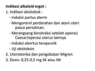 Indikasi alkaloid ergot :
1. Indikasi oksitoksik :
- Induksi partus aterm
- Mengontrol perdarahan dan atoni uteri
pasca persalinan.
- Merangsang konstraksi setelah operasi
Caesar/operasi uterus lainnya
- Induksi abortus terapeutik
- Uji oksitoksin
2. Uterotonika dan pengobatan Migren
3. Dosis: 0,25-0,5 mg SK atau IM

 