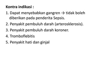 Kontra indikasi :
1. Dapat menyebabkan gangren → tidak boleh
diberikan pada penderita Sepsis.
2. Penyakit pembuluh darah (arterosklerosis).
3. Penyakit pembuluh darah koroner.
4. Tromboflebitis
5. Penyakit hati dan ginjal

 