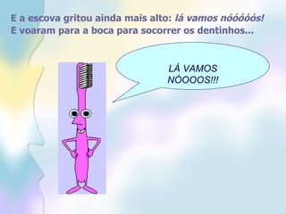 E a escova gritou ainda mais alto:  lá vamos nóóóóós!   E voaram para a boca para socorrer os dentinhos...   LÁ VAMOS NÓOOOS!!! 